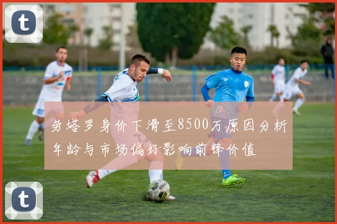 劳塔罗身价下滑至8500万原因分析年龄与市场偏好影响前锋价值