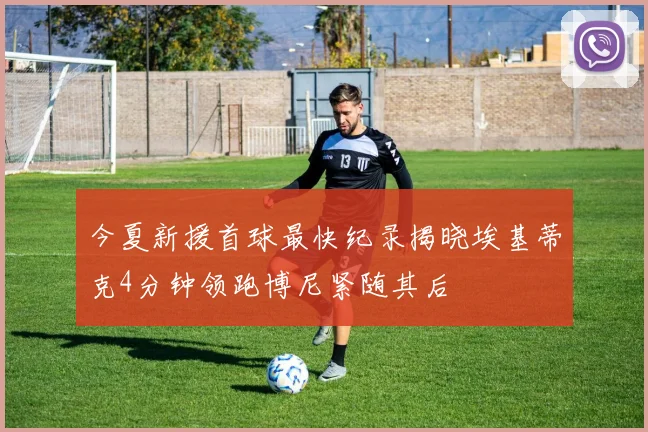 今夏新援首球最快纪录揭晓埃基蒂克4分钟领跑博尼紧随其后