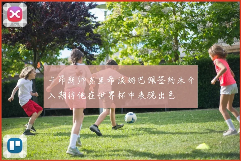 卡昂新帅克里希谈姆巴佩签约未介入期待他在世界杯中表现出色