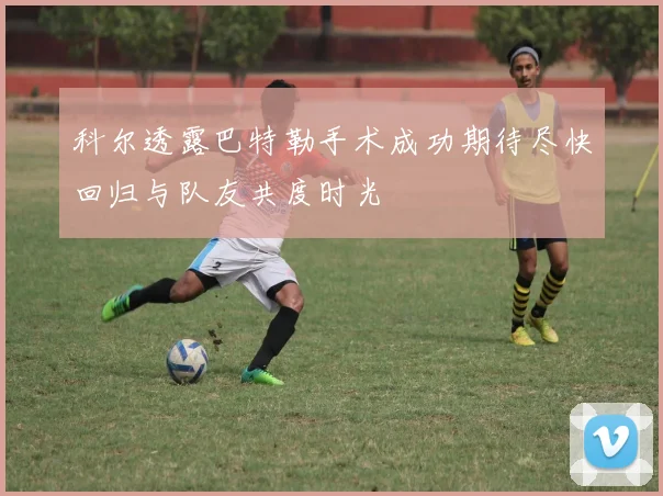 科尔透露巴特勒手术成功期待尽快回归与队友共度时光