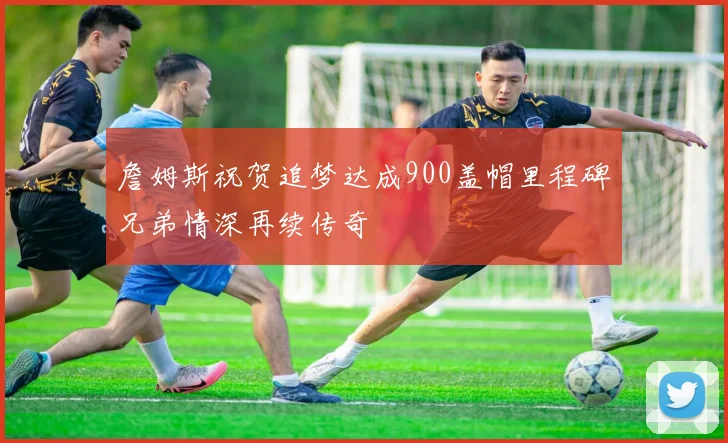 詹姆斯祝贺追梦达成900盖帽里程碑兄弟情深再续传奇