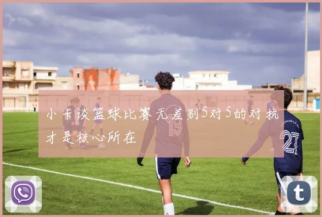 小卡谈篮球比赛无差别5对5的对抗才是核心所在