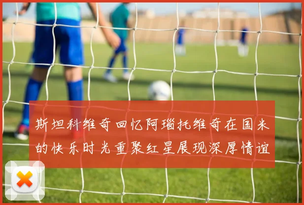 斯坦科维奇回忆阿瑙托维奇在国米的快乐时光重聚红星展现深厚情谊