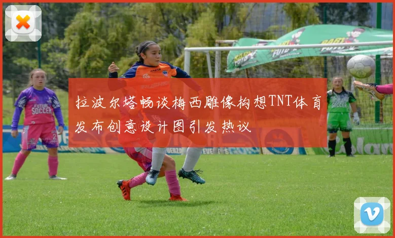 拉波尔塔畅谈梅西雕像构想TNT体育发布创意设计图引发热议
