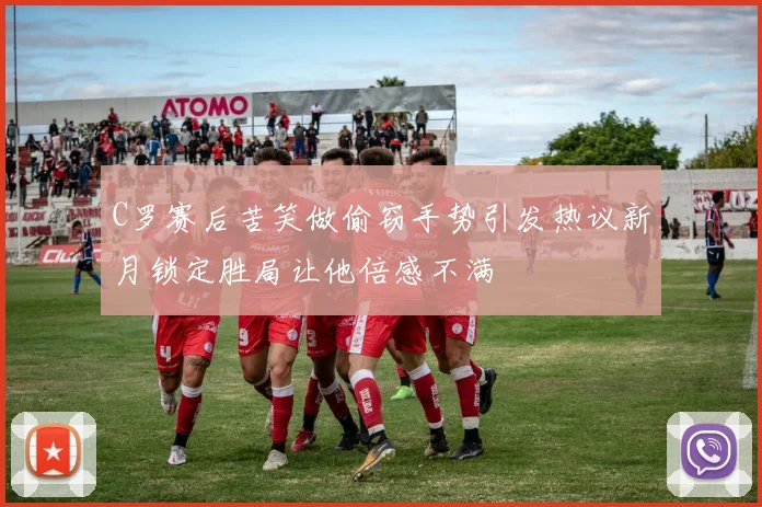 C罗赛后苦笑做偷窃手势引发热议新月锁定胜局让他倍感不满