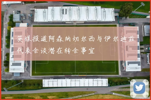 英媒报道阿森纳切尔西与伊尔迪兹代表会谈潜在转会事宜