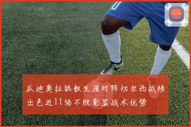 瓜迪奥拉执教生涯对阵切尔西战绩出色近11场不败彰显战术优势