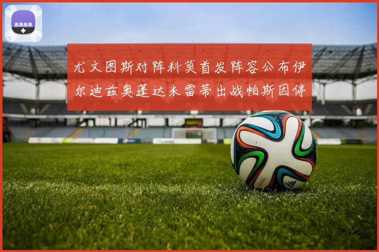 尤文图斯对阵科莫首发阵容公布伊尔迪兹奥蓬达米雷蒂出战帕斯因停赛缺席