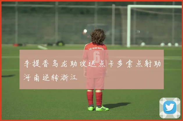 李提香乌龙助攻送点卡多索点射助河南逆转浙江