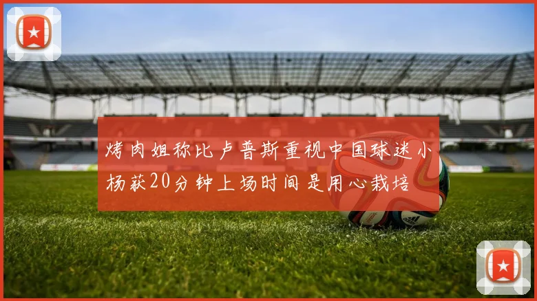 烤肉姐称比卢普斯重视中国球迷小杨获20分钟上场时间是用心栽培