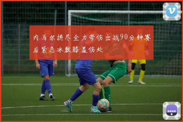 内马尔拼尽全力带伤出战90分钟赛后紧急冰敷膝盖伤处