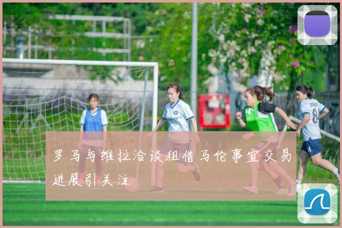 罗马与维拉洽谈租借马伦事宜交易进展引关注