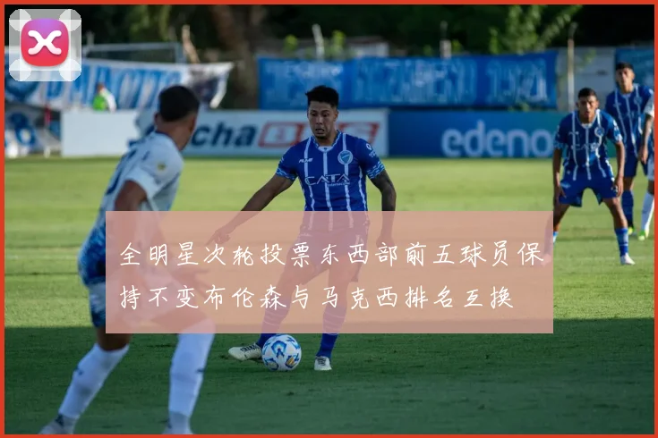 全明星次轮投票东西部前五球员保持不变布伦森与马克西排名互换