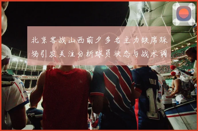 北京客战山西前夕多名主力缺席踩场引发关注分析球员状态与战术调整
