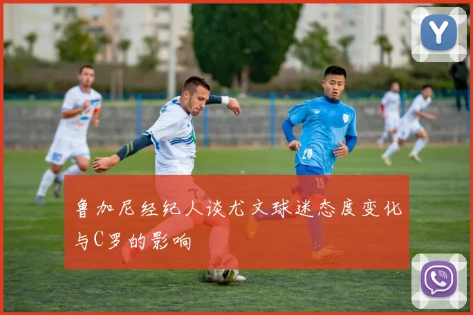 鲁加尼经纪人谈尤文球迷态度变化与C罗的影响