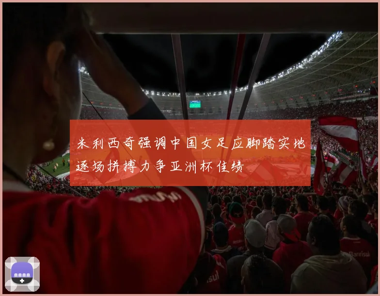 米利西奇强调中国女足应脚踏实地逐场拼搏力争亚洲杯佳绩