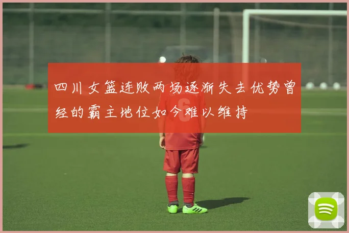 四川女篮连败两场逐渐失去优势曾经的霸主地位如今难以维持