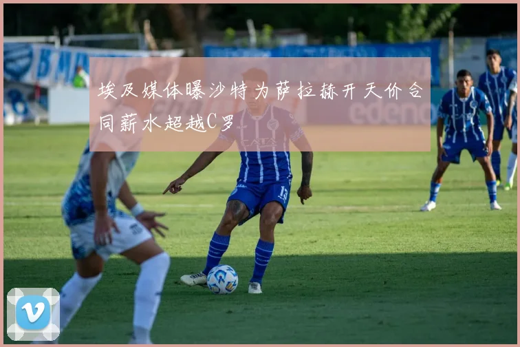 埃及媒体曝沙特为萨拉赫开天价合同薪水超越C罗