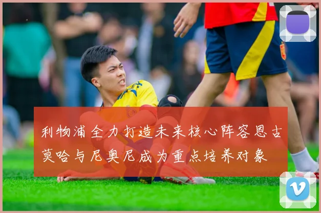 利物浦全力打造未来核心阵容恩古莫哈与尼奥尼成为重点培养对象