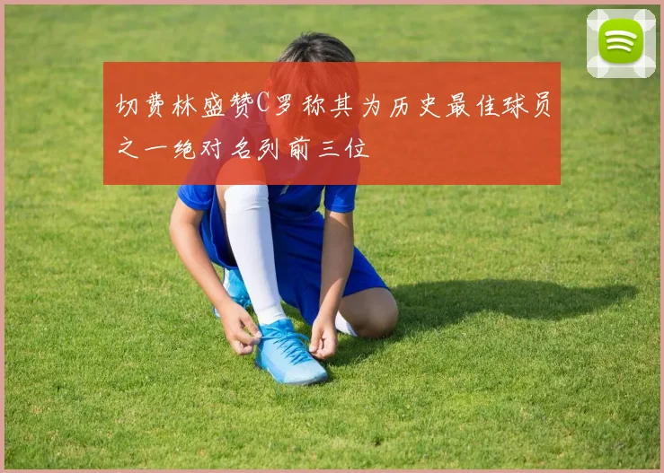 切费林盛赞C罗称其为历史最佳球员之一绝对名列前三位