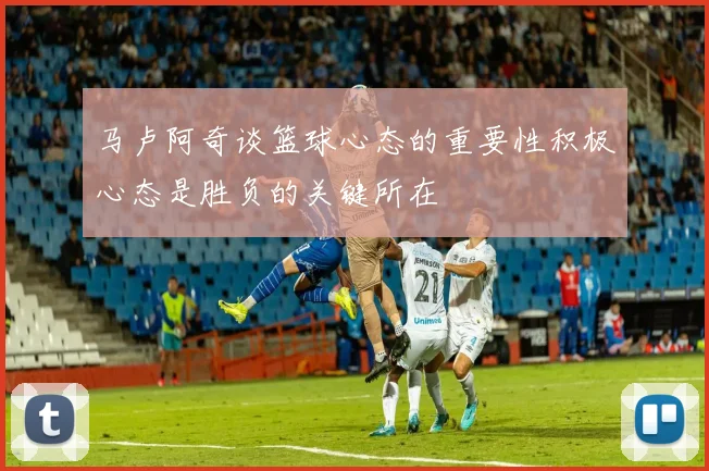 马卢阿奇谈篮球心态的重要性积极心态是胜负的关键所在