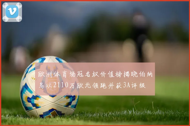 欧洲体育场冠名权价值榜揭晓伯纳乌以2110万欧元领跑并获3A评级