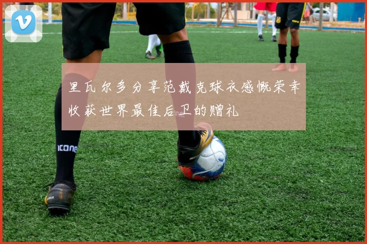 里瓦尔多分享范戴克球衣感慨荣幸收获世界最佳后卫的赠礼