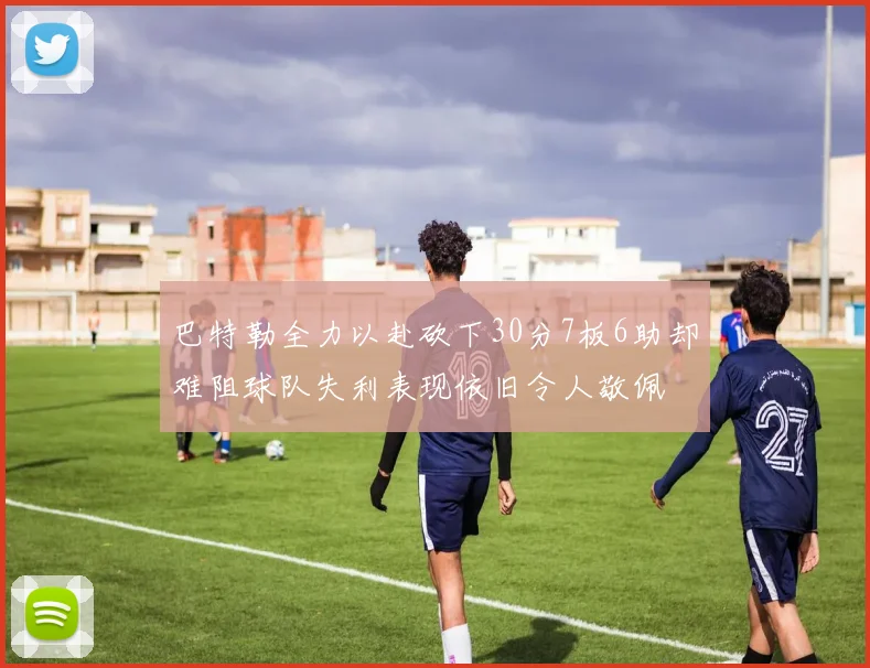 巴特勒全力以赴砍下30分7板6助却难阻球队失利表现依旧令人敬佩