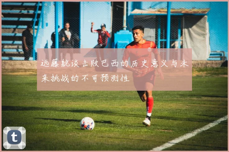 远藤航谈击败巴西的历史意义与未来挑战的不可预测性