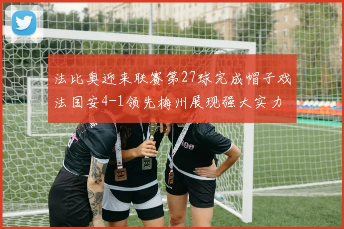 法比奥迎来联赛第27球完成帽子戏法国安4-1领先梅州展现强大实力