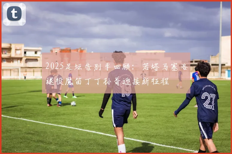 2025足坛告别季回顾：若塔马塞洛退役魔笛丁丁孙哥迎接新征程