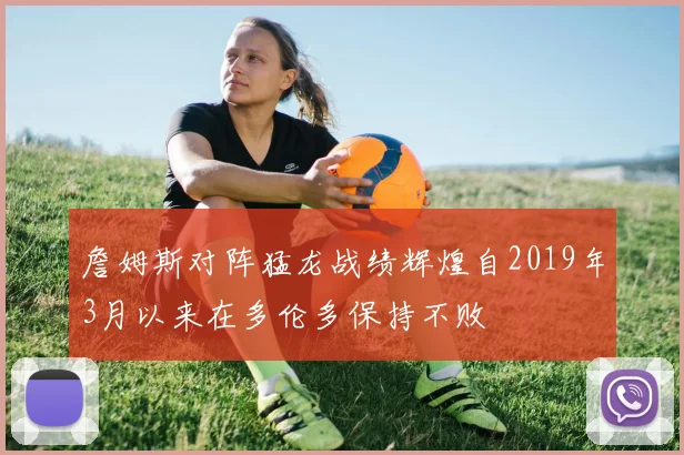 詹姆斯对阵猛龙战绩辉煌自2019年3月以来在多伦多保持不败