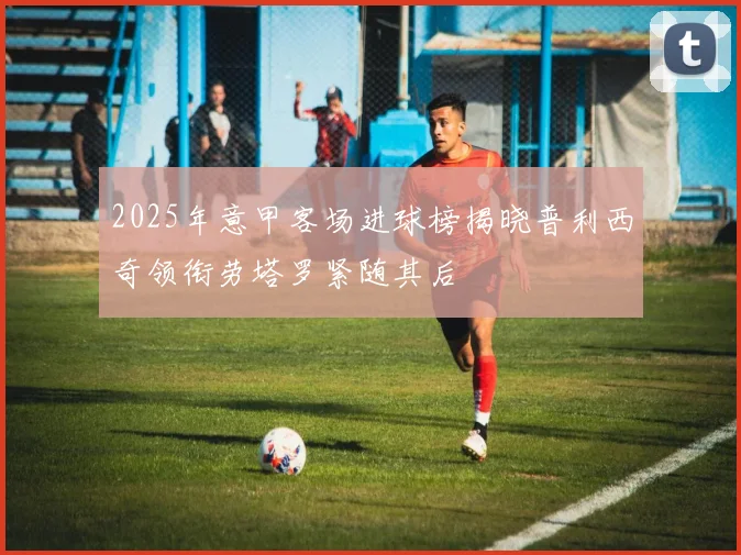 2025年意甲客场进球榜揭晓普利西奇领衔劳塔罗紧随其后