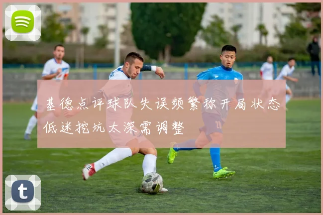 基德点评球队失误频繁称开局状态低迷挖坑太深需调整