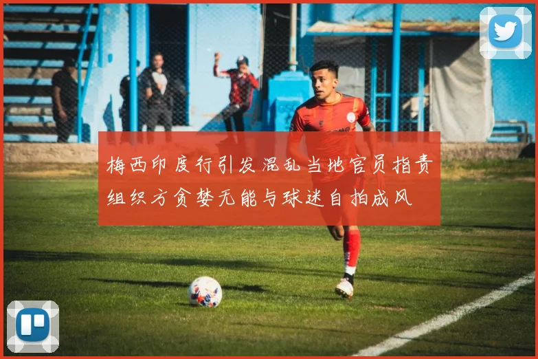 梅西印度行引发混乱当地官员指责组织方贪婪无能与球迷自拍成风