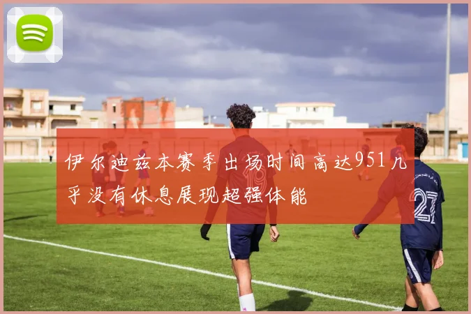 伊尔迪兹本赛季出场时间高达951几乎没有休息展现超强体能