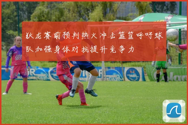 狄龙赛前预判热火冲击篮筐呼吁球队加强身体对抗提升竞争力