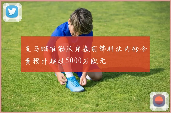 皇马瞄准勒沃库森前锋科法内转会费预计超过5000万欧元